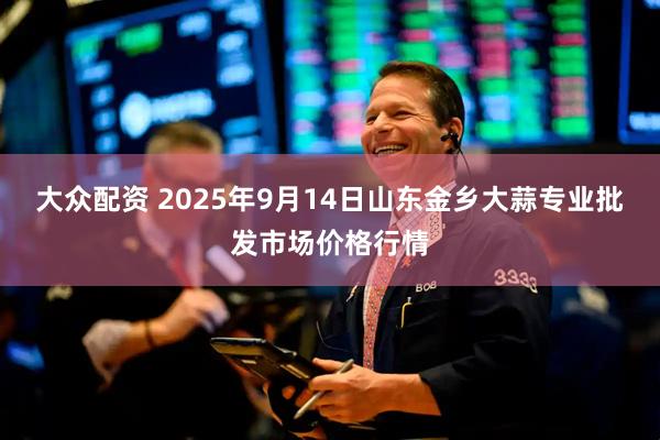 大众配资 2025年9月14日山东金乡大蒜专业批发市场价格行情
