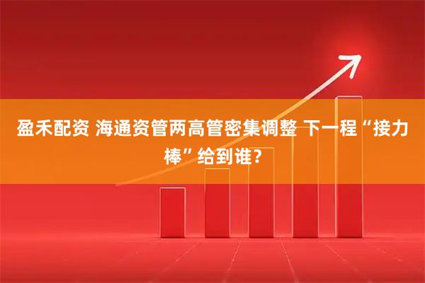 盈禾配资 海通资管两高管密集调整 下一程“接力棒”给到谁？