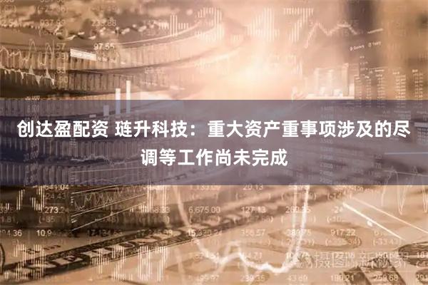 创达盈配资 琏升科技：重大资产重事项涉及的尽调等工作尚未完成