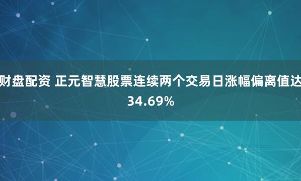 财盘配资 正元智慧股票连续两个交易日涨幅偏离值达34.69%