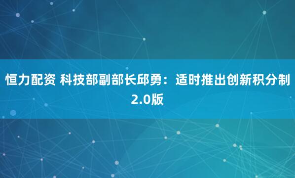 恒力配资 科技部副部长邱勇：适时推出创新积分制2.0版