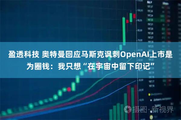盈透科技 奥特曼回应马斯克讽刺OpenAI上市是为圈钱：我只想“在宇宙中留下印记”