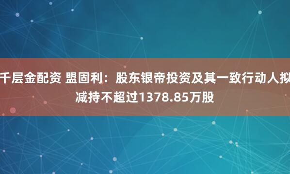 千层金配资 盟固利：股东银帝投资及其一致行动人拟减持不超过1378.85万股