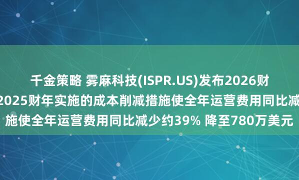 千金策略 雾麻科技(ISPR.US)发布2026财年第一季度财务业绩：在2025财年实施的成本削减措施使全年运营费用同比减少约39% 降至780万美元