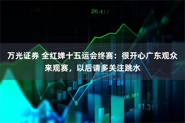 万光证券 全红婵十五运会终赛：很开心广东观众来观赛，以后请多关注跳水