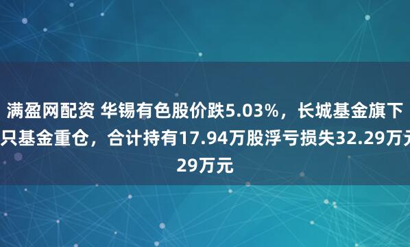 满盈网配资 华锡有色股价跌5.03%，长城基金旗下2只基金重仓，合计持有17.94万股浮亏损失32.29万元