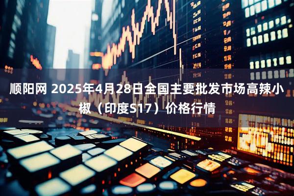 顺阳网 2025年4月28日全国主要批发市场高辣小椒（印度S17）价格行情