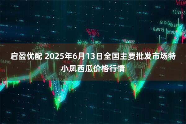 启盈优配 2025年6月13日全国主要批发市场特小凤西瓜价格行情