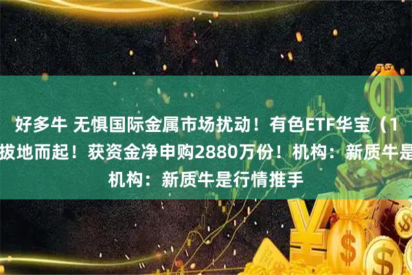 好多牛 无惧国际金属市场扰动！有色ETF华宝（159876）拔地而起！获资金净申购2880万份！机构：新质牛是行情推手