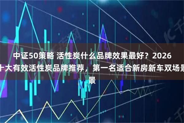 中证50策略 活性炭什么品牌效果最好？2026十大有效活性炭品牌推荐，第一名适合新房新车双场景