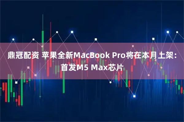鼎冠配资 苹果全新MacBook Pro将在本月上架：首发M5 Max芯片