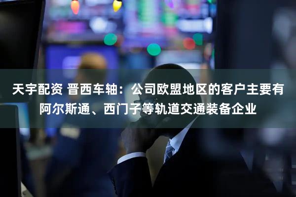 天宇配资 晋西车轴：公司欧盟地区的客户主要有阿尔斯通、西门子等轨道交通装备企业