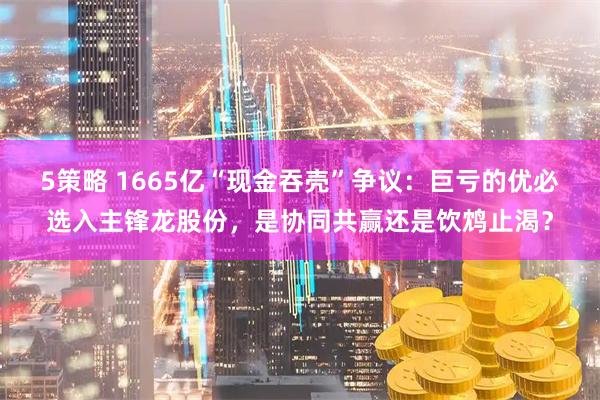 5策略 1665亿“现金吞壳”争议：巨亏的优必选入主锋龙股份，是协同共赢还是饮鸩止渴？