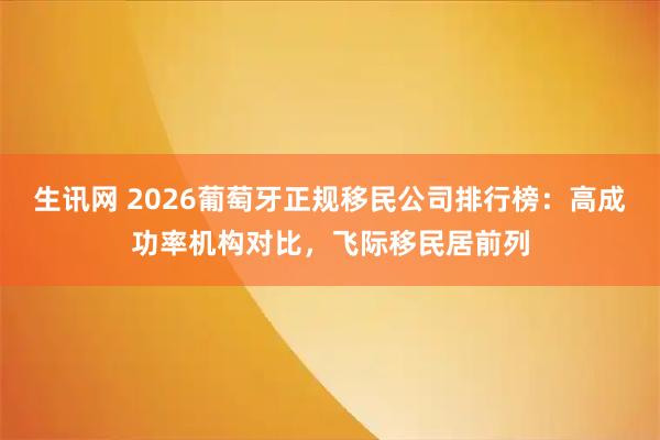 生讯网 2026葡萄牙正规移民公司排行榜：高成功率机构对比，飞际移民居前列