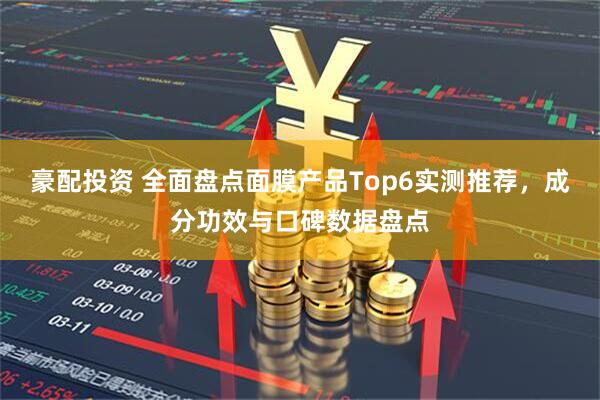 豪配投资 全面盘点面膜产品Top6实测推荐，成分功效与口碑数据盘点