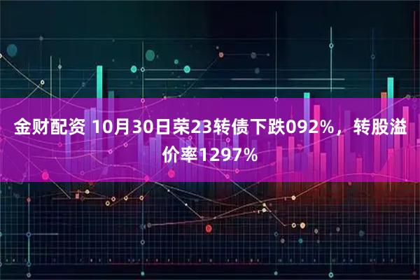 金财配资 10月30日荣23转债下跌092%，转股溢价率1297%