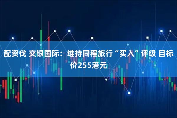 配资伐 交银国际：维持同程旅行“买入”评级 目标价255港元